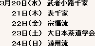 ３月２０日（水）武者小路千家 ２１日（木）表千家 ２２日（金）宗偏流 ２３日（土）大日本茶道学会 ２４日（日）遠州流